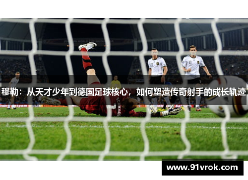穆勒：从天才少年到德国足球核心，如何塑造传奇射手的成长轨迹