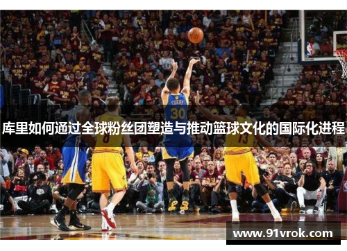 库里如何通过全球粉丝团塑造与推动篮球文化的国际化进程
