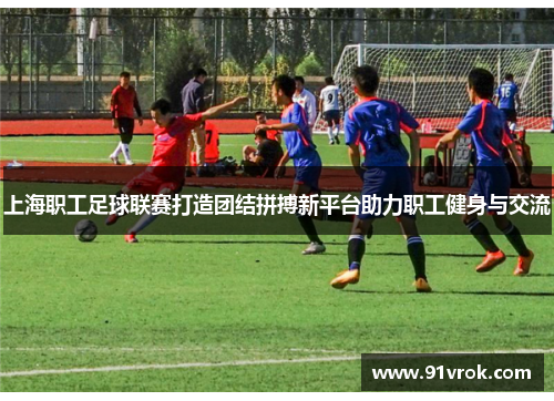 上海职工足球联赛打造团结拼搏新平台助力职工健身与交流