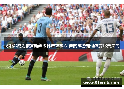 戈洛温成为俄罗斯超级杯进攻核心 他的威胁如何改变比赛走势