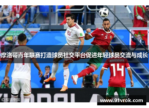 摩洛哥青年联赛打造球员社交平台促进年轻球员交流与成长 摩洛哥青年联赛打造球员社交平台促进年轻球员交流与成长